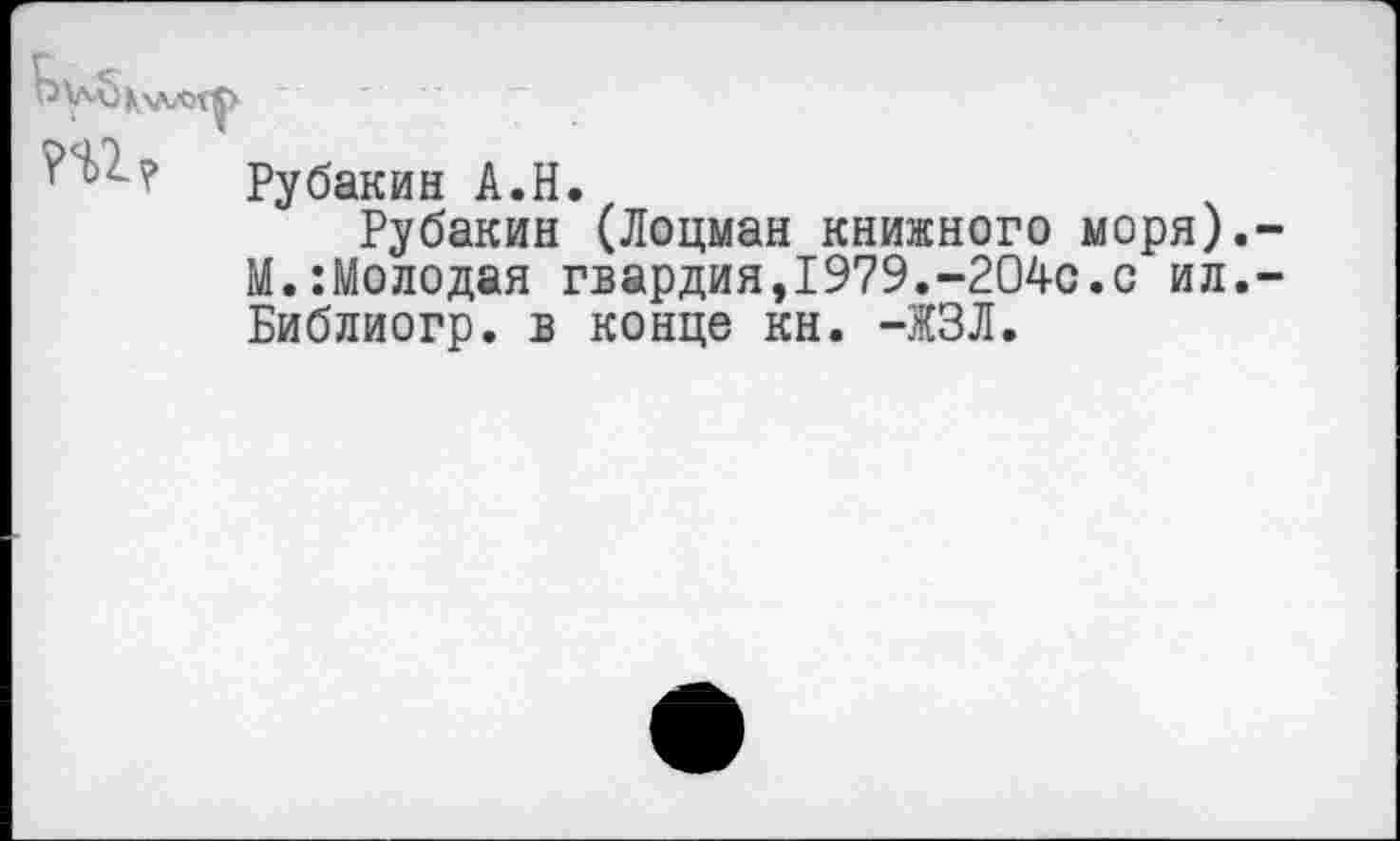 ﻿Рубакин А.Н.
Рубакин (Лоцман книжного моря).-М.:Молодая гвардия,1979.-204с.с ил,-Библиогр. в конце кн. -ЖЗЛ.